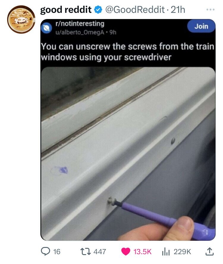 good reddit @GoodReddit2 21h ... r/notinteresting Join u/alberto_OmegA 9h You can unscrew the screws from the train windows using your screwdriver 16 447 13.5K 229K