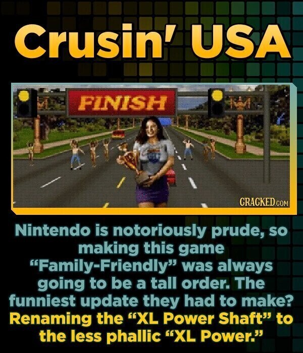 Crusin' USA FINISH CRACKED.COM Nintendo is notoriously prude, so making this game Family-Friendly was always going to be a tall order. The funniest update they had to make? Renaming the XL Power Shaft to the less phallic XL Power.