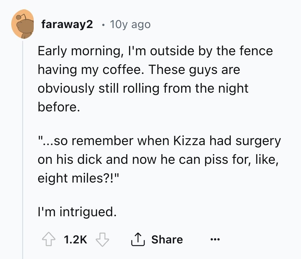 faraway2 10y ago Early morning, I'm outside by the fence having my coffee. These guys are obviously still rolling from the night before. ...so remember when Kizza had surgery on his dick and now he can piss for, like, eight miles?! I'm intrigued. 1.2K Share ... 