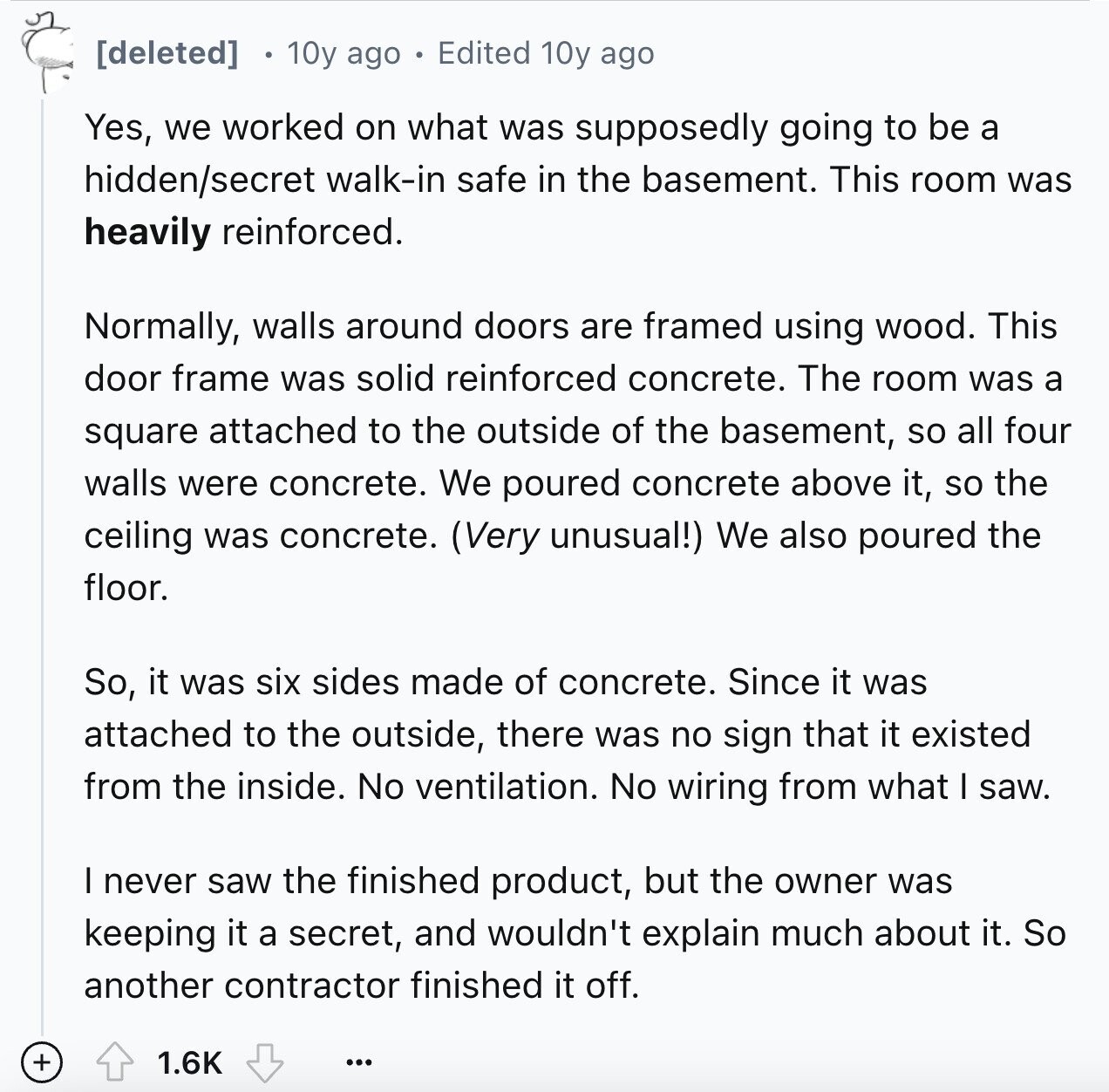 10y ago Edited 10y ago Yes, we worked on what was supposedly going to be a hidden/secret walk-in safe in the basement. This room was heavily reinforced. Normally, walls around doors are framed using wood. This door frame was solid reinforced concrete. The room was a square attached to the outside of the basement, so all four walls were concrete. We poured concrete above it, so the ceiling was concrete. (Very unusual!) We also poured the floor. So, it was six sides made of concrete. Since it was attached to the outside, there was no sign that it existed