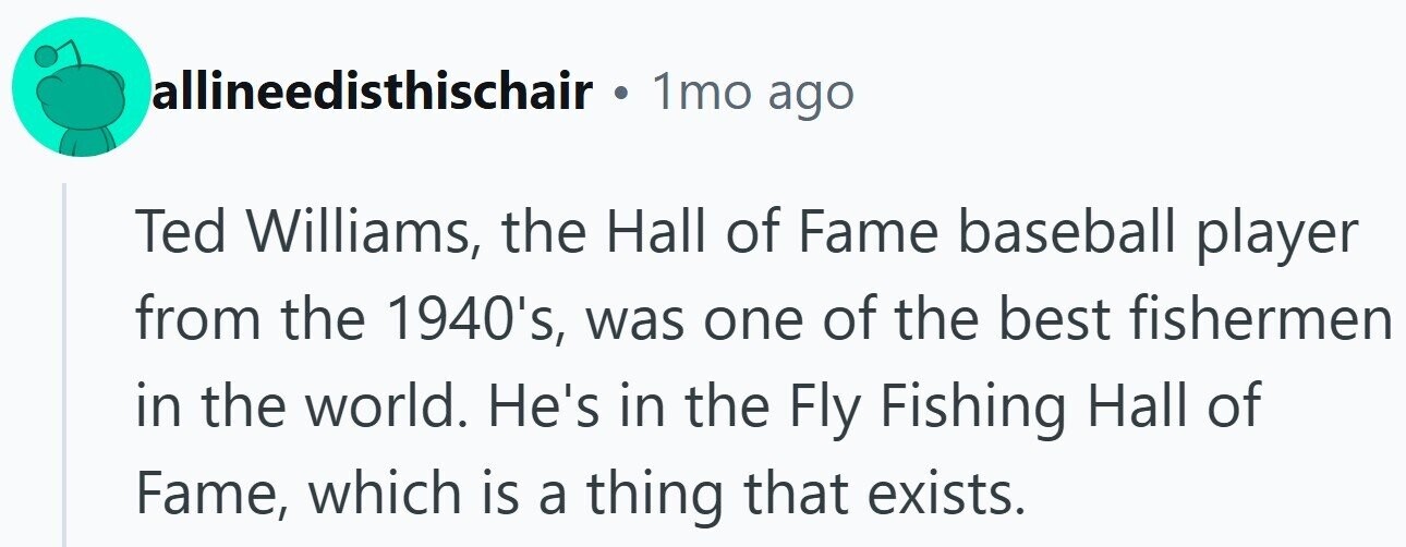 allineedisthischair . 1mo ago Ted Williams, the Hall of Fame baseball player from the 1940's, was one of the best fishermen in the world. He's in the Fly Fishing Hall of Fame, which is a thing that exists.