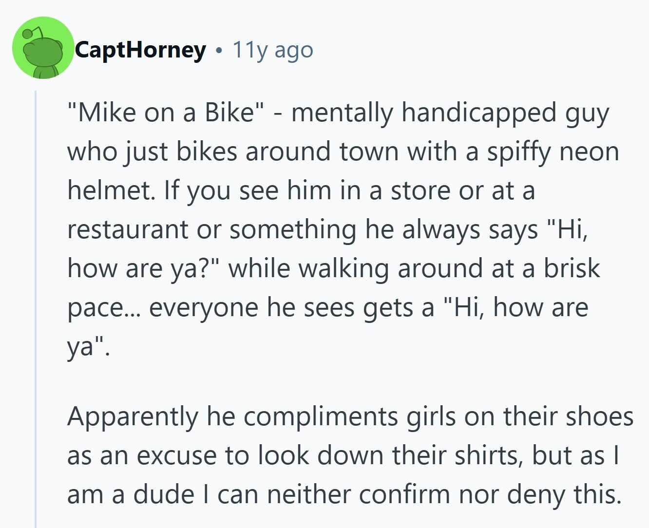 CaptHorney 11y ago Mike on a Bike - mentally handicapped guy who just bikes around town with a spiffy neon helmet. If you see him in a store or at a restaurant or something he always says Hi, how are ya? while walking around at a brisk pace... everyone he sees gets a Hi, how are ya. Apparently he compliments girls on their shoes as an excuse to look down their shirts, but as I am a dude I can neither confirm nor deny this.