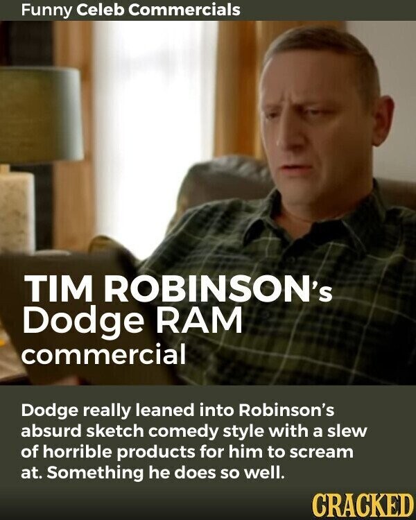 Funny Celeb Commercials TIM ROBINSON's Dodge RAM commercial Dodge really leaned into Robinson's absurd sketch comedy style with a slew of horrible products for him to scream at. Something he does so well. CRACKED