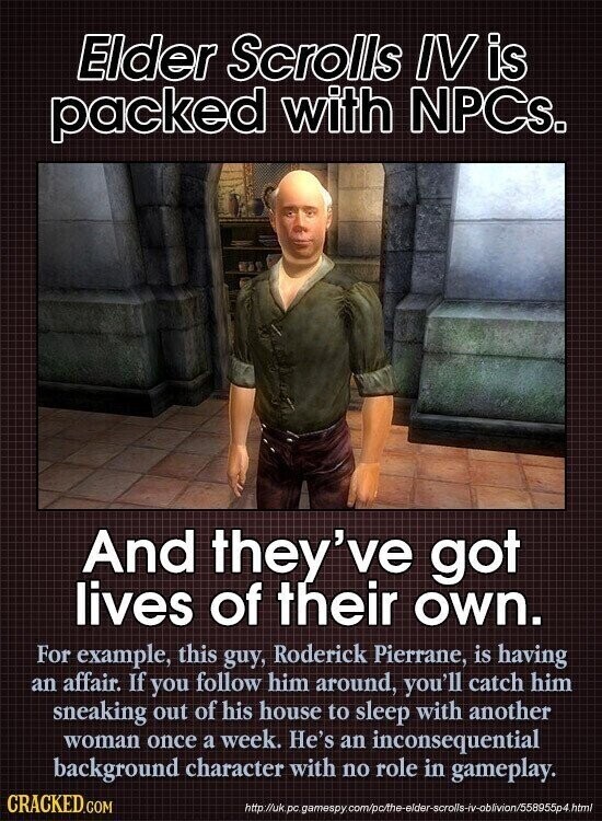 Elder Scrolls IVis packed with NPCs. And they've got lives of their own. For example, this guy, Roderick Pierrane, is having an affair. If you follow him around, you'll catch him sneaking out of his house to sleep with another woman once a week. He's an inconsequential background character with no role in gameplay. CRACKED.COM http://uk.pc. gamespy.com/p/the-elder-scrolls-iv-oblivion/558955p4.html