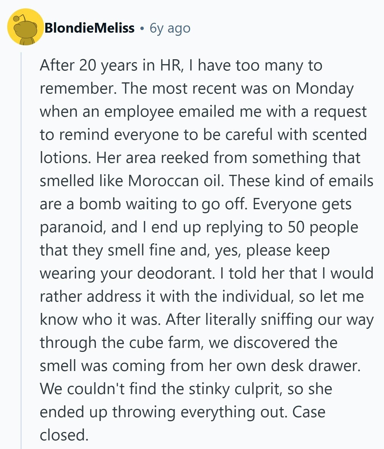 BlondieMeliss 6y ago After 20 years in HR, I have too many to remember. The most recent was on Monday when an employee emailed me with a request to remind everyone to be careful with scented lotions. Her area reeked from something that smelled like Moroccan oil. These kind of emails are a bomb waiting to go off. Everyone gets paranoid, and | end up replying to 50 people that they smell fine and, yes, please keep wearing your deodorant. I told her that I would rather address it with the individual, so let me know who it was. After 