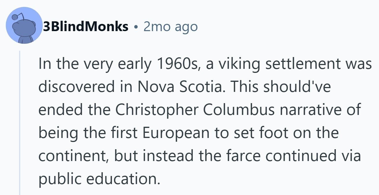 3BlindMonks 2mo ago In the very early 1960s, a viking settlement was discovered in Nova Scotia. This should've ended the Christopher Columbus narrative of being the first European to set foot on the continent, but instead the farce continued via public education.