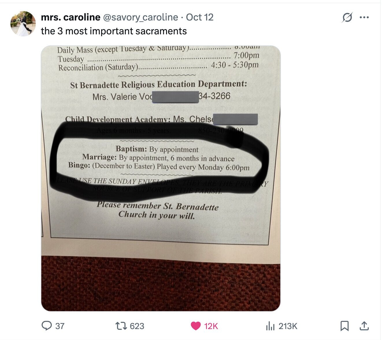 G mrs. caroline @savory_caroline Oct 12 ... the 3 most important sacraments 0.00am Daily Mass (except Tuesday & SaturdayJ....... 7:00pm Tuesday 4:30 - 5:30pm Reconciliation (Saturday)... St Bernadette Religious Education Department: 34-3266 Mrs. Valerie Vo Child Development Academy: Ms. Chels Ages 6-months years. 850-230-0000 Baptism: By appointment Marriage: By appointment, 6 months in advance Bingo: (December to Easter) Played every Monday 6:00pm LEASE USE THE SUNDAY ENVEL OPES THEY ARE the PRIM RY SOURCE OF SUPPORT OF THE PARISH. Please remember St. Bernadette Church in your will. 37 623 12K 213K 