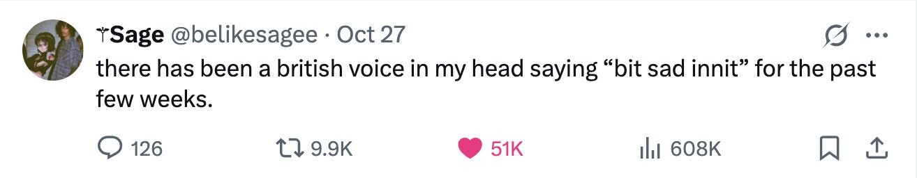 Sage @belikesagee Oct 27 ... there has been a british voice in my head saying bit sad innit for the past few weeks. 126 9.9K 51K del 608K