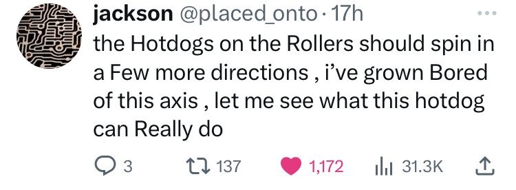jackson @placed_onto.1 17h ... the Hotdogs on the Rollers should spin in a Few more directions, i've grown Bored of this axis, let me see what this hotdog can Really do 3 137 1,172 31.3K 