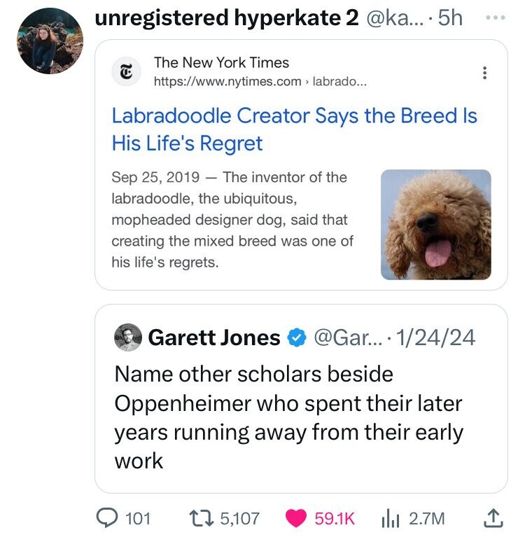 unregistered hyperkate 2 @ka... 5h ... The New York Times ... https://www.nytimes.com> labrado... Labradoodle Creator Says the Breed Is His Life's Regret Sep 25, 2019 - The inventor of the labradoodle, the ubiquitous, mopheaded designer dog, said that creating the mixed breed was one of his life's regrets. BN Garett Jones @Gar... 1/24/24 Name other scholars beside Oppenheimer who spent their later years running away from their early work 101 5,107 59.1K 2.7M