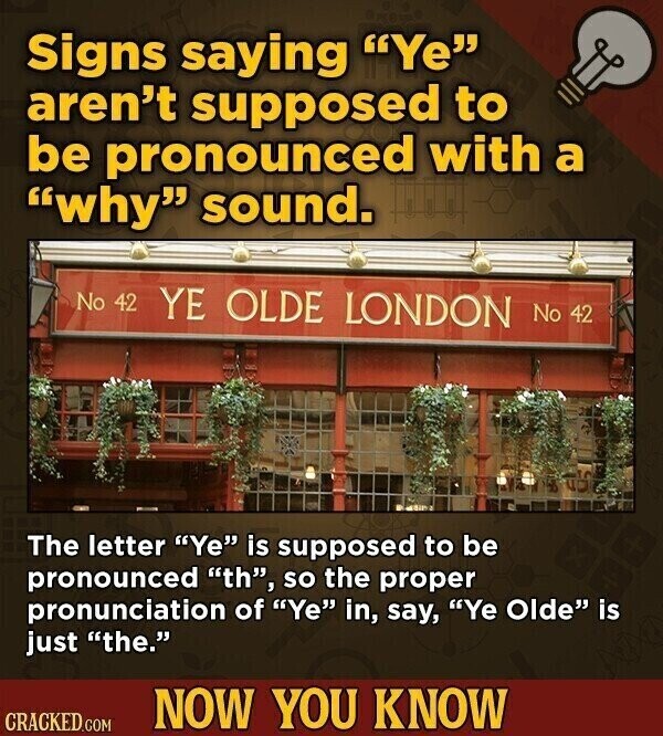 Signs saying Ye aren't supposed to be pronounced with a why sound. No 42 YE OLDE LONDON No 42 The letter Ye is supposed to be pronounced th, so the proper pronunciation of Ye in, say, Ye Olde is just the. NOW YOU KNOW CRACKED.COM