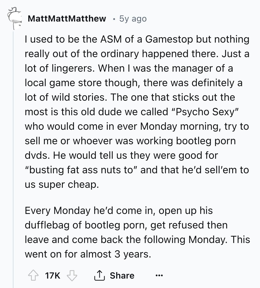 MattMattMatthew 5y ago I used to be the ASM of a Gamestop but nothing really out of the ordinary happened there. Just a lot of lingerers. When I was the manager of a local game store though, there was definitely a lot of wild stories. The one that sticks out the most is this old dude we called Psycho Sexy who would come in ever Monday morning, try to sell me or whoever was working bootleg porn dvds. Не would tell us they were good for busting fat ass nuts to and that he'd sell'em to us super cheap. Every 