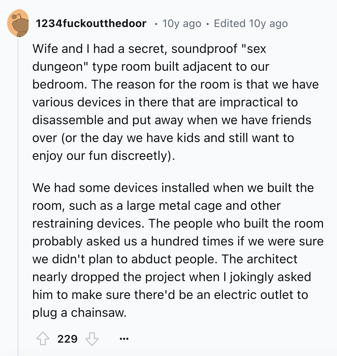 1234fuckoutthedoor 10y ago Edited 10y ago Wife and I had a secret, soundproof sex dungeon type room built adjacent to our bedroom. The reason for the room is that we have various devices in there that are impractical to disassemble and put away when we have friends over (or the day we have kids and still want to enjoy our fun discreetly). We had some devices installed when we built the room, such as a large metal cage and other restraining devices. The people who built the room probably asked us a hundred times if we were sure we didn't