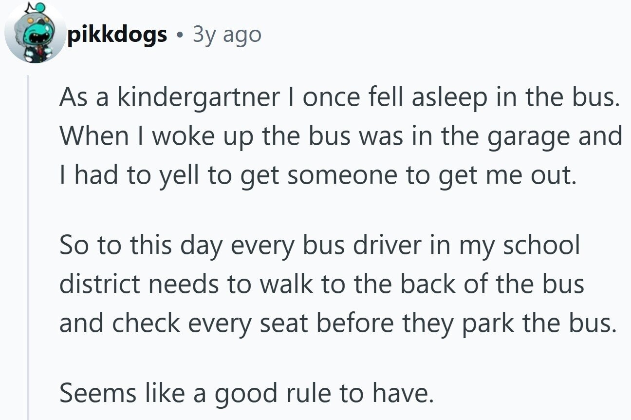 pikkdogs 3y ago As a kindergartner I once fell asleep in the bus. When I woke up the bus was in the garage and I had to yell to get someone to get me out. So to this day every bus driver in my school district needs to walk to the back of the bus and check every seat before they park the bus. Seems like a good rule to have.