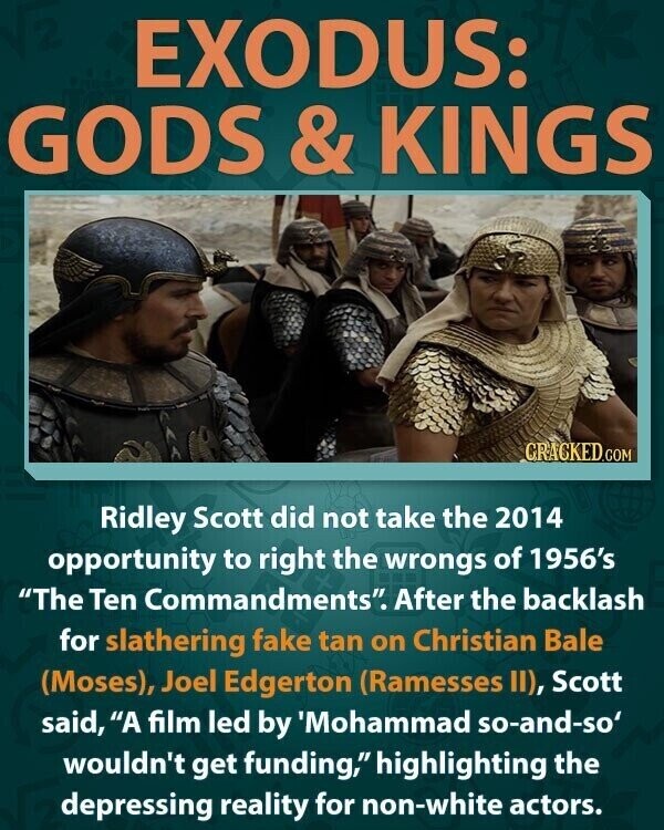 EXODUS: GODS & KINGS CRACKED.COM Ridley Scott did not take the 2014 opportunity to right the wrongs of 1956's The Ten Commandments. After the backlash for slathering fake tan on Christian Bale (Moses), Joel Edgerton (Ramesses II), Scott said, A film led by 'Mohammad so-and-so' wouldn't get funding, highlighting the depressing reality for non-white actors.