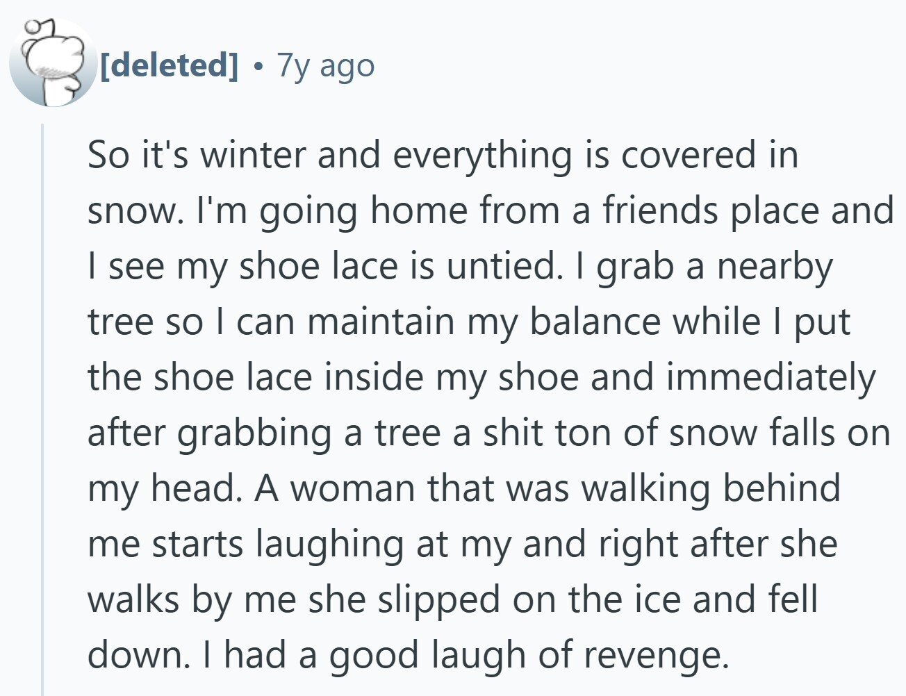 7y ago So it's winter and everything is covered in snow. I'm going home from a friends place and | see my shoe lace is untied. I grab a nearby tree so | can maintain my balance while I put the shoe lace inside my shoe and immediately after grabbing a tree a shit ton of snow falls on my head. A woman that was walking behind me starts laughing at my and right after she walks by me she slipped on the ice and fell down. I had a good laugh of revenge.