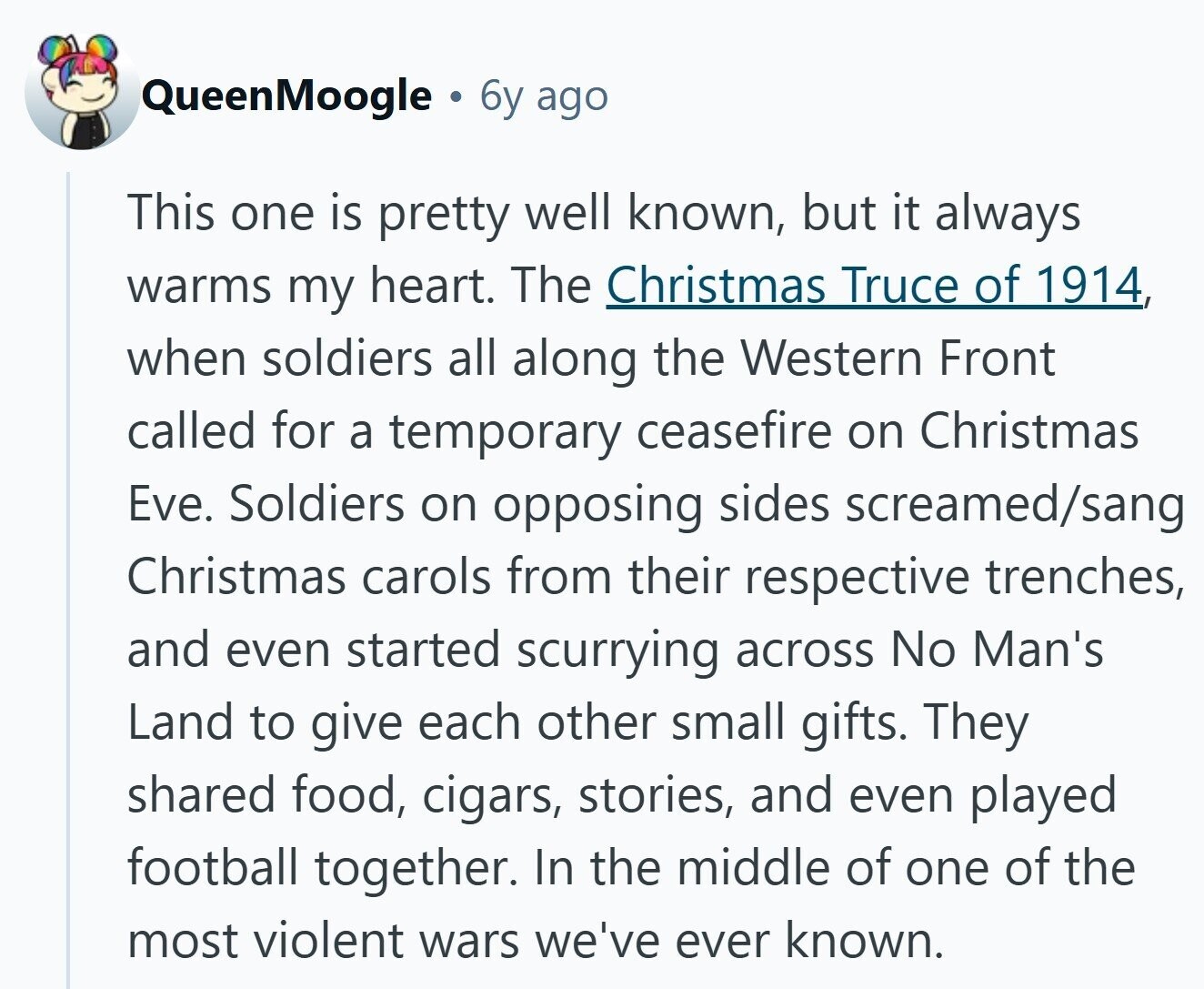 QueenMoogle B 6y ago This one is pretty well known, but it always warms my heart. The Christmas Truce of 1914, when soldiers all along the Western Front called for a temporary ceasefire on Christmas Eve. Soldiers on opposing sides screamed/sang Christmas carols from their respective trenches, and even started scurrying across No Man's Land to give each other small gifts. They shared food, cigars, stories, and even played football together. In the middle of one of the most violent wars we've ever known,