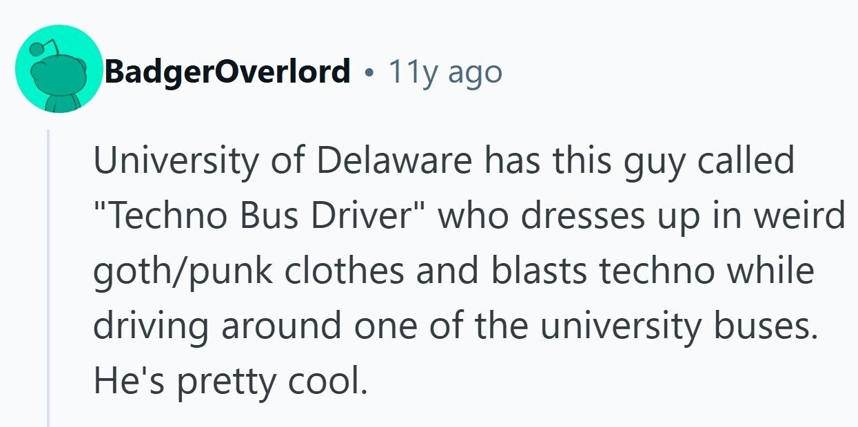 BadgerOverlord . 11y ago University of Delaware has this guy called Techno Bus Driver who dresses up in weird goth/punk clothes and blasts techno while driving around one of the university buses. He's pretty cool.