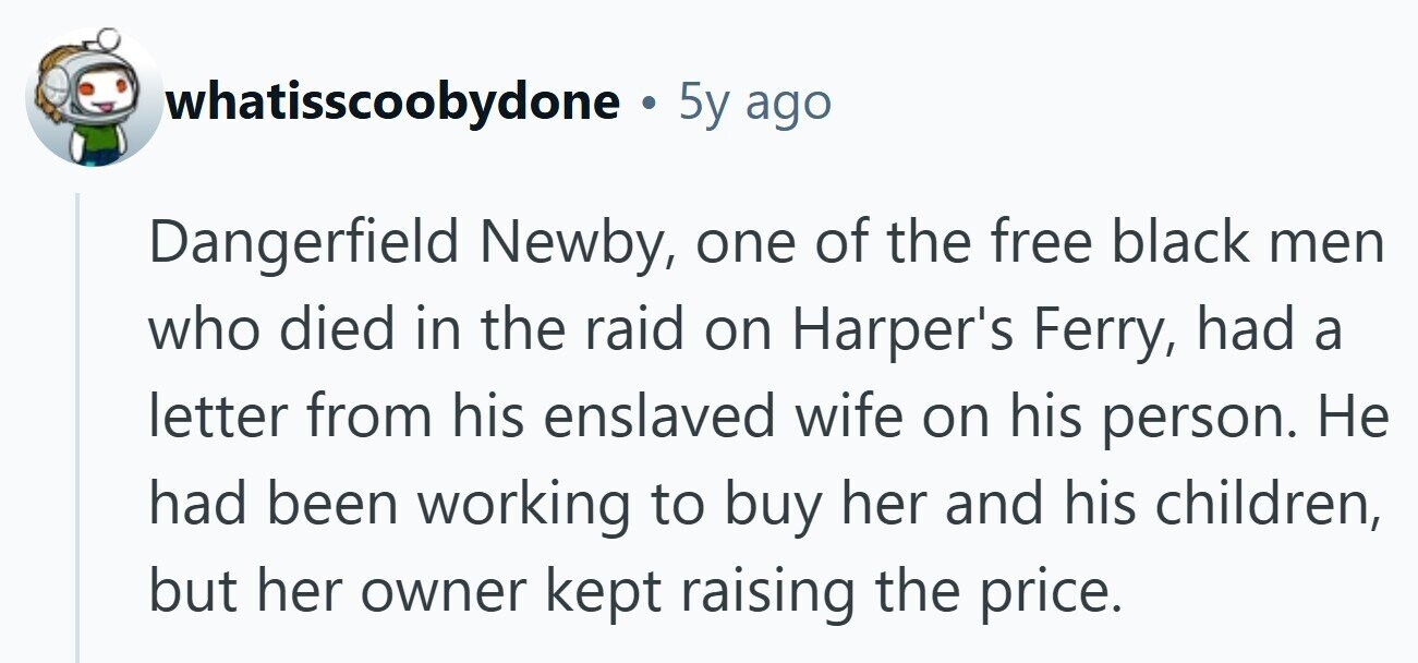 whatisscoobydone . 5y ago Dangerfield Newby, one of the free black men who died in the raid on Harper's Ferry, had a letter from his enslaved wife on his person. Не had been working to buy her and his children, but her owner kept raising the price.