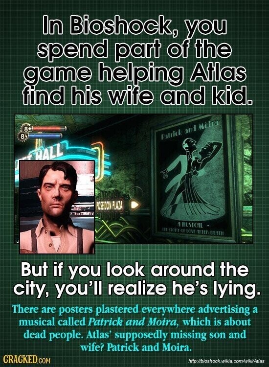 In Bioshock, you spend part of the game helping Atlas find his wife and kid. 8+ 8 Patrick and Heira HALL POSEIDON PLAZA 1 MUSICAL III STORY CE LOVE MITER DUNTH But if you look around the city, you'll realize he's lying. There are posters plastered everywhere advertising a musical called Patrick and Moira, which is about dead people. Atlas' supposedly missing son and wife? Patrick and Moira. CRACKED.COM http o//bioshock wikia com/wiki/Atlas