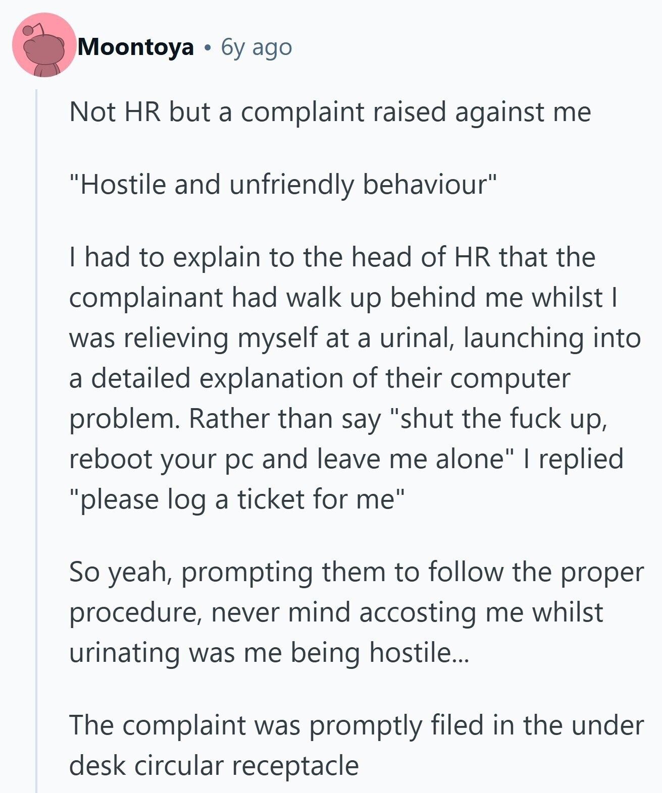 Moontoya 6y ago Not HR but a complaint raised against me Hostile and unfriendly behaviour I had to explain to the head of HR that the complainant had walk up behind me whilst I was relieving myself at a urinal, launching into a detailed explanation of their computer problem. Rather than say shut the fuck up, reboot your pc and leave me alone I replied please log a ticket for me So yeah, prompting them to follow the proper procedure, never mind accosting me whilst urinating was me being hostile... The complaint was promptly filed in the under desk circular 