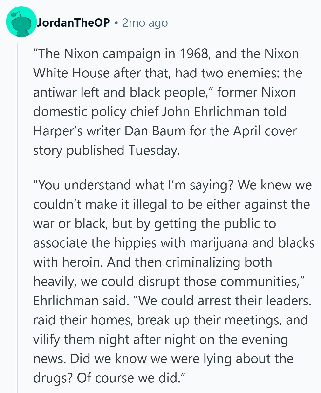 JordanTheOP 2mo ago The Nixon campaign in 1968, and the Nixon White House after that, had two enemies: the antiwar left and black people, former Nixon domestic policy chief John Ehrlichman told Harper's writer Dan Baum for the April cover story published Tuesday. You understand what I'm saying? We knew we couldn't make it illegal to be either against the war or black, but by getting the public to associate the hippies with marijuana and blacks with heroin. And then criminalizing both heavily, we could disrupt those communities, Ehrlichman said. We could arrest their leaders. raid their homes, break up