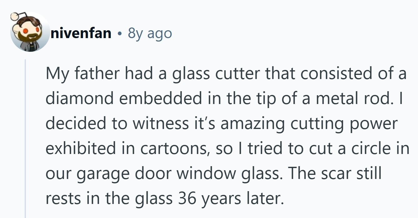 nivenfan . 8y ago My father had a glass cutter that consisted of a diamond embedded in the tip of a metal rod. I decided to witness it's amazing cutting power exhibited in cartoons, so I tried to cut a circle in our garage door window glass. The scar still rests in the glass 36 years later. 