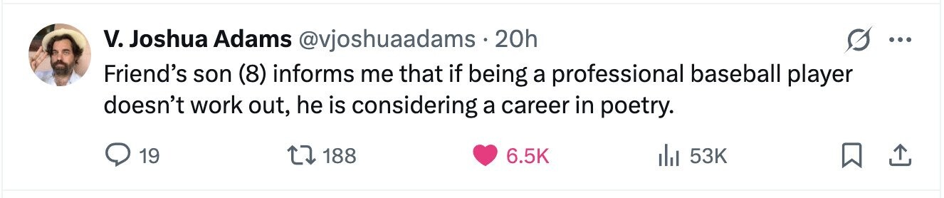 V. Joshua Adams @vjoshuaadams.20h ... Friend's son (8) informs me that if being a professional baseball player doesn't work out, he is considering a career in poetry. 19 188 6.5K del 53K