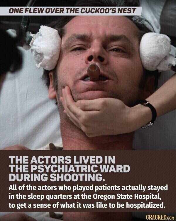 ONE FLEW OVER THE CUCKOO'S NEST THE ACTORS LIVED IN THE PSYCHIATRIC WARD DURING SHOOTING. All of the actors who played patients actually stayed in the sleep quarters at the Oregon State Hospital, to get a sense of what it was like to be hospitalized. CRACKED.COM