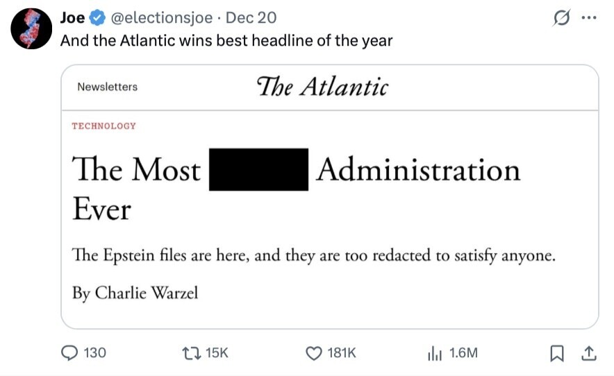 Joe @electionsjoe Dec 20 ... And the Atlantic wins best headline of the year Newsletters The Atlantic TECHNOLOGY The Most Administration Ever The Epstein files are here, and they are too redacted to satisfy anyone. By Charlie Warzel 130 15K 181K 1.6M