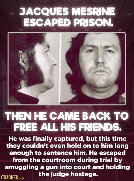 JACQUES MESRINE ESCAPED PRISON. THEN НЕ CAME BACK TO FREE ALL HIS FRIENDS. Не was finally captured, but this time they couldn't even hold on to him long enough to sentence him. Не escaped from the courtroom during trial by smuggling a gun into court and holding the judge hostage. CRACKED.COM