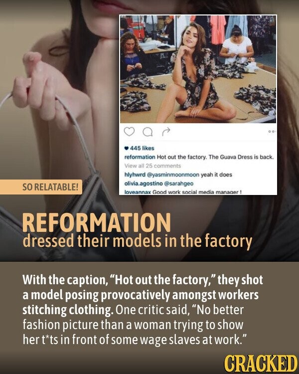445 likes reformation Hot out the factory. The Guava Dress is back. View all 25 comments hlyhwrd @yasminmoonmoon yeah it does olivia.agostino @sarahgeo so RELATABLE! loveannax Good work social media manager! REFORMATION dressed their models in the factory With the caption, Hot out the factory, they shot a model posing provocatively amongst workers stitching clothing. One critic said, No better fashion picture than a woman trying to show her t*ts in front of some wage slaves at work. CRACKED