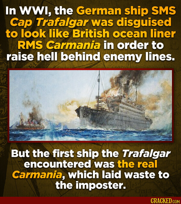 In WWI, the German ship SMS Cap Trafalgar was disguised to look like British ocean liner RMS Carmania in order to raise hell behind enemy lines. But the first ship the Trafalgar encountered was the real Carmania, which laid waste to the imposter. CRACKED.COM