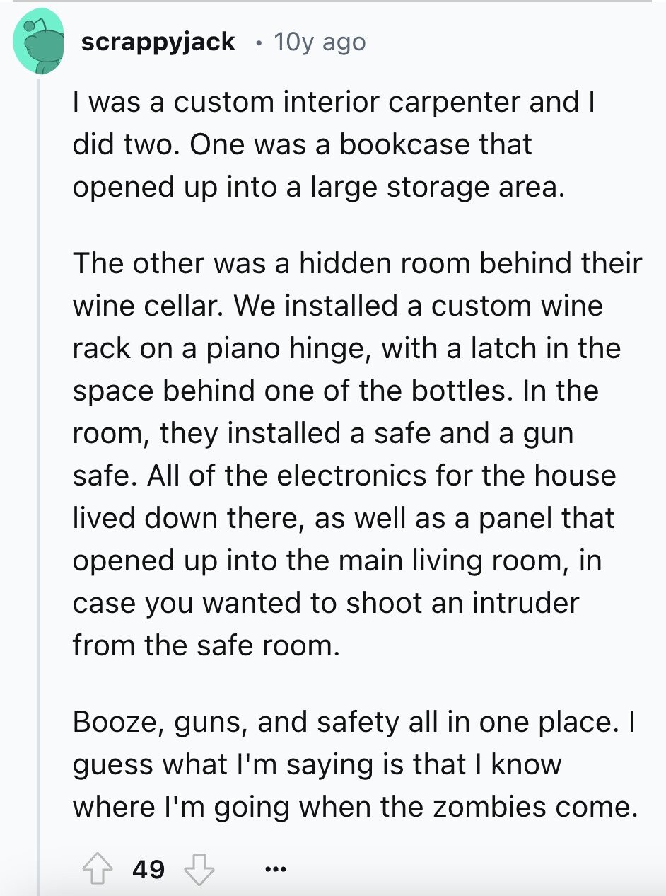 scrappyjack 10y ago I was a custom interior carpenter and I did two. One was a bookcase that opened up into a large storage area. The other was a hidden room behind their wine cellar. We installed a custom wine rack on a piano hinge, with a latch in the space behind one of the bottles. In the room, they installed a safe and a gun safe. All of the electronics for the house lived down there, as well as a panel that opened up into the main living room, in case you wanted to shoot an intruder from the