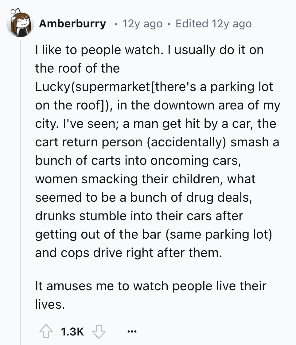 Amberburry 12y ago Edited 12y ago I like to people watch. I usually do it on the roof of the Luckylsupermarkethere's a parking lot on the roof]), in the downtown area of my city. I've seen; a man get hit by a car, the cart return person (accidentally) smash a bunch of carts into oncoming cars, women smacking their children, what seemed to be a bunch of drug deals, drunks stumble into their cars after getting out of the bar (same parking lot) and cops drive right after them. It amuses me to watch people live their lives. 1.3K ... 