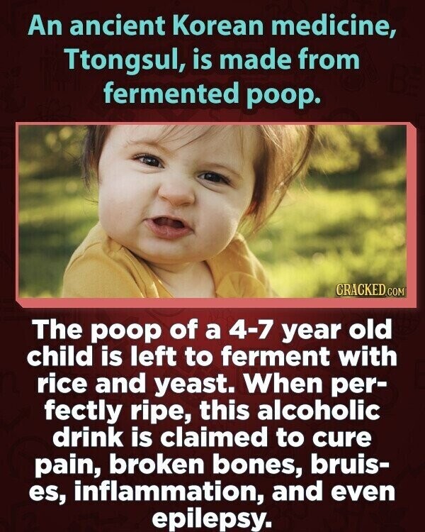 An ancient Korean medicine, Ttongsul, is made from fermented poop. CRACKED.COM The poop of a 4-7 year old child is left to ferment with rice and yeast. When per- fectly ripe, this alcoholic drink is claimed to cure pain, broken bones, bruis- es, inflammation, and even epilepsy.