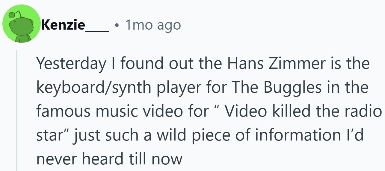 1mo ago Kenzie Yesterday I found out the Hans Zimmer is the keyboard/synth player for The Buggles in the famous music video for Video IIII killed the radio star just such a wild piece of information I'd never heard till now
