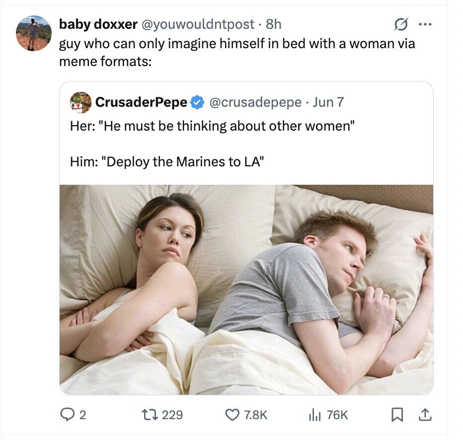 baby doxxer @youwouldntpost. 8h G ... guy who can only imagine himself in bed with a woman via meme formats: CrusaderPepe @crusadepepe Jun 7 Her: He must be thinking about other women Him: Deploy the Marines to LA 2 229 7.8K del 76K
