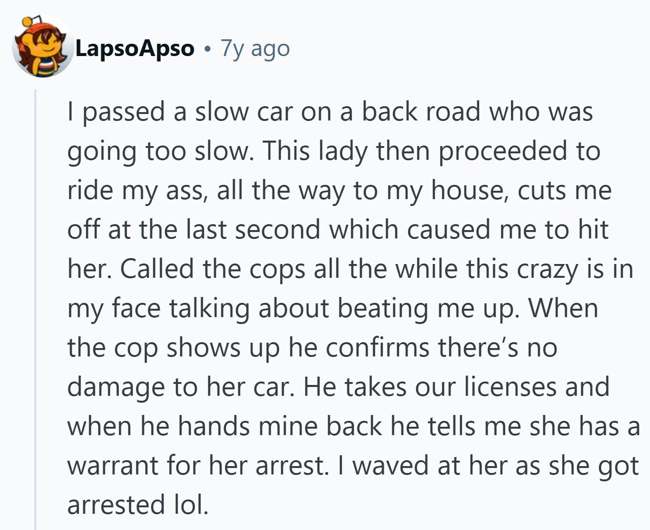 LapsoApso 7y ago | passed a slow car on a back road who was going too slow. This lady then proceeded to ride my ass, all the way to my house, cuts me off at the last second which caused me to hit her. Called the cops all the while this crazy is in my face talking about beating me up. When the cop shows up he confirms there's no damage to her car. Не takes our licenses and when he hands mine back he tells me she has a warrant for her arrest. | waved at her as she