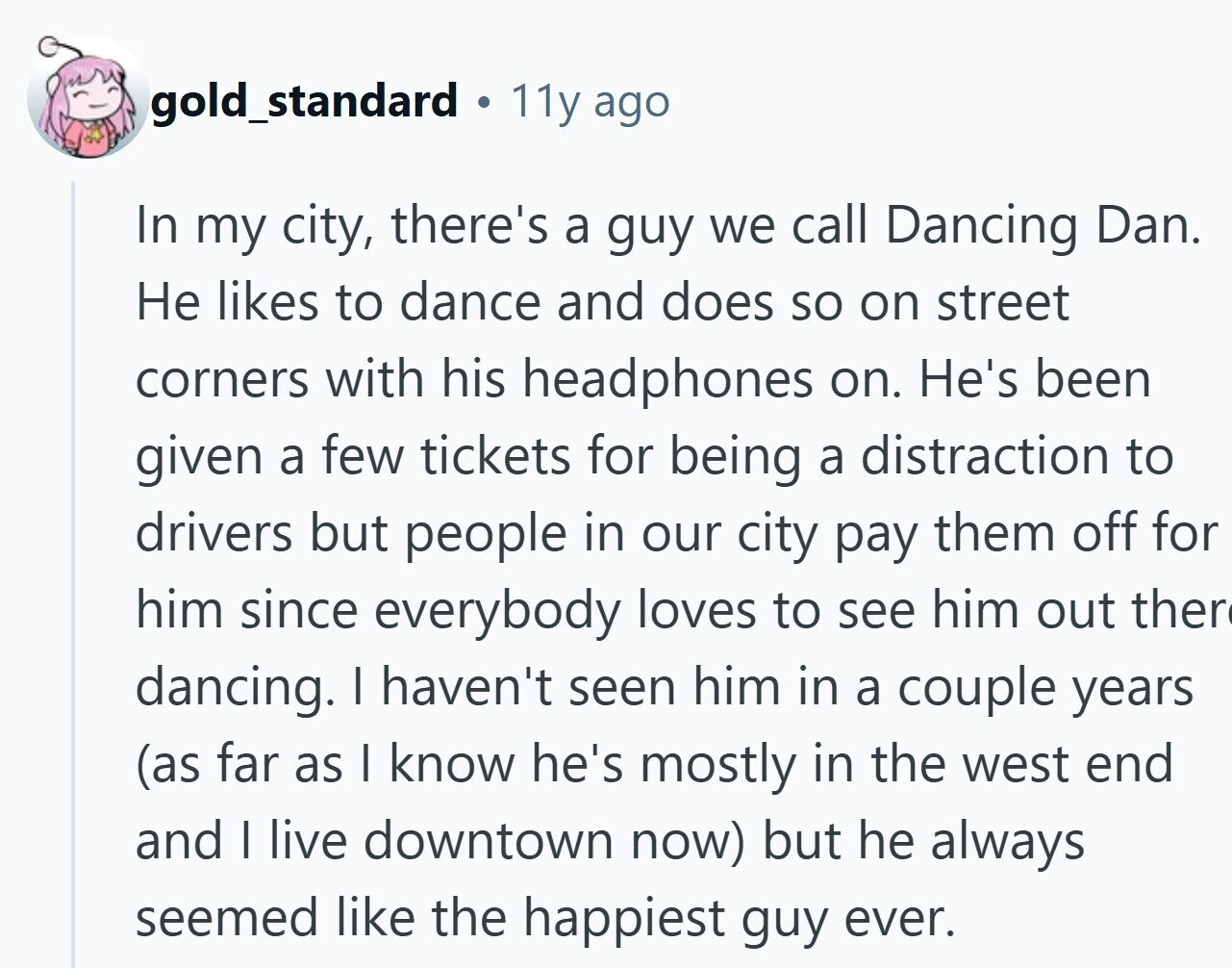 gold_standard DI 11y ago In my city, there's a guy we call Dancing Dan. Не likes to dance and does so on street corners with his headphones on. He's been given a few tickets for being a distraction to drivers but people in our city pay them off for him since everybody loves to see him out ther dancing. I haven't seen him in a couple years (as far as I know he's mostly in the west end and I live downtown now) but he always seemed like the happiest guy ever.