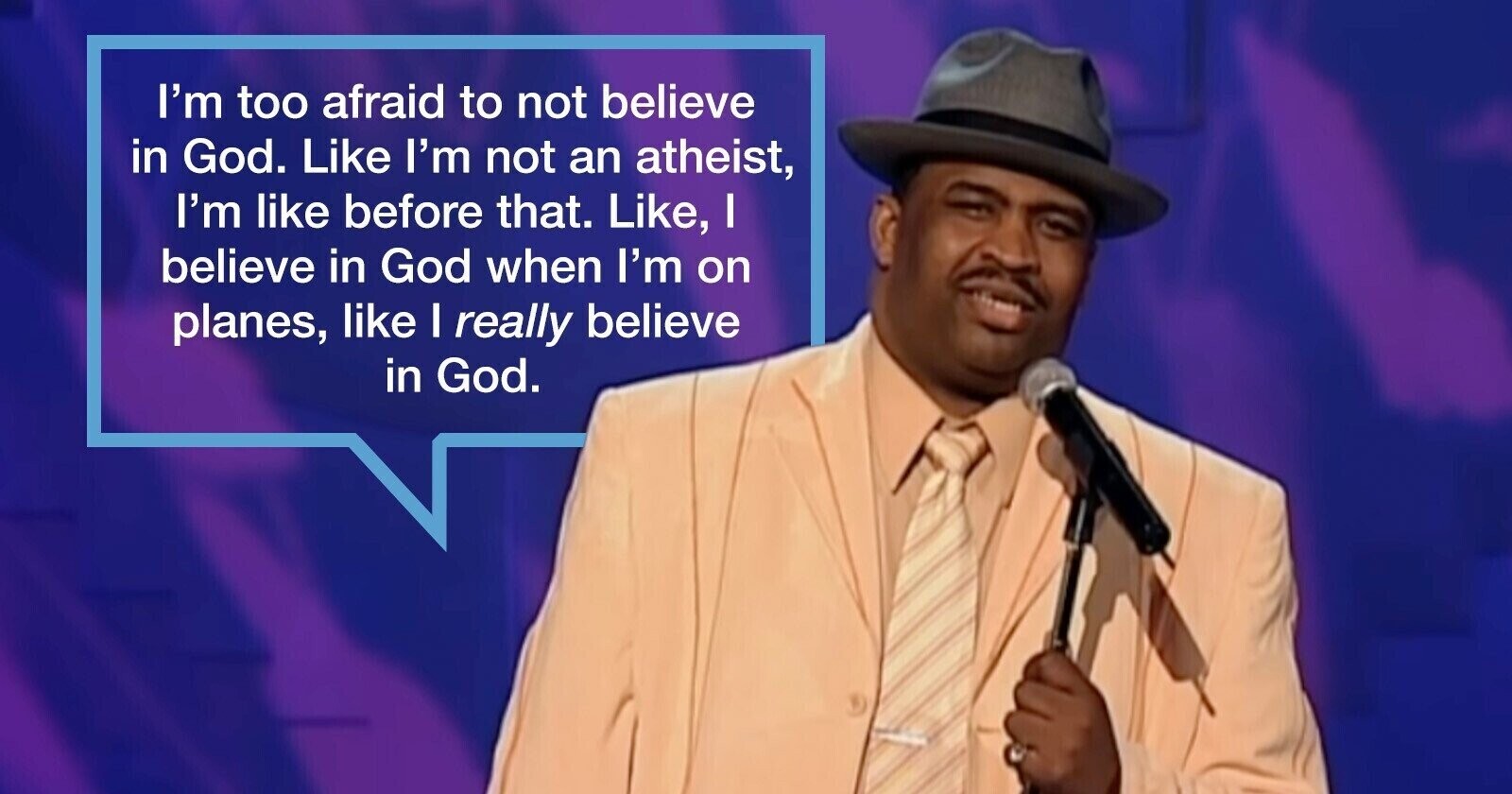 I'm too afraid to not believe in God. Like I'm not an atheist, I'm like before that. Like, I believe in God when I'm on planes, like I really believe in God.