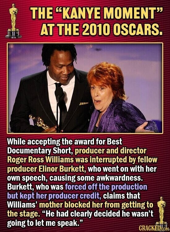 THE KANYE MOMENT AT THE 2010 OSCARS. While accepting the award for Best Documentary Short, producer and director Roger Ross Williams was interrupted by fellow producer Elinor Burkett, who went on with her own speech, causing some awkwardness. Burkett, who was forced off the production but kept her producer credit, claims that Williams' mother blocked her from getting to the stage. He had clearly decided he wasn't going to let me speak. CRACKED COM