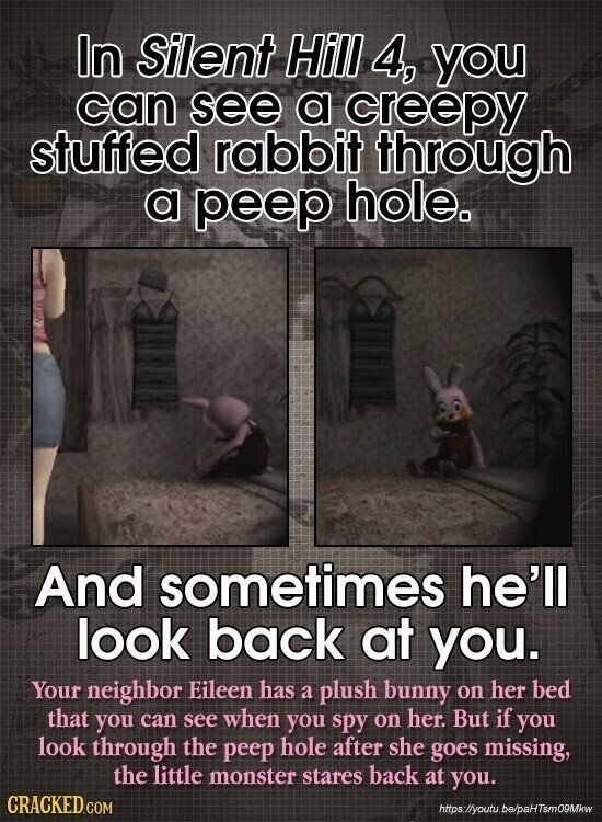 In Silent Hill 4, you can see a creepy stuffed rabbit through a peep hole. And sometimes he'll look back at you. Your neighbor Eileen has a plush bunny on her bed that you can see when you spy on her. But if you look through the peep hole after she goes missing, the little monster stares back at you. CRACKED.COM https://youtu be/paHTsm09Mkw