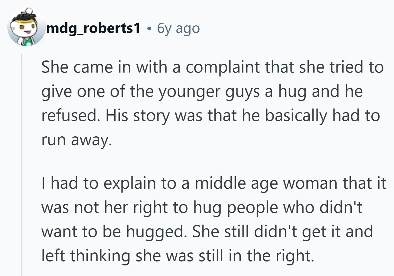 mdg_roberts1 . 6y ago She came in with a complaint that she tried to give one of the younger guys a hug and he refused. His story was that he basically had to run away. I had to explain to a middle age woman that it was not her right to hug people who didn't want to be hugged. She still didn't get it and left thinking she was still in the right. 