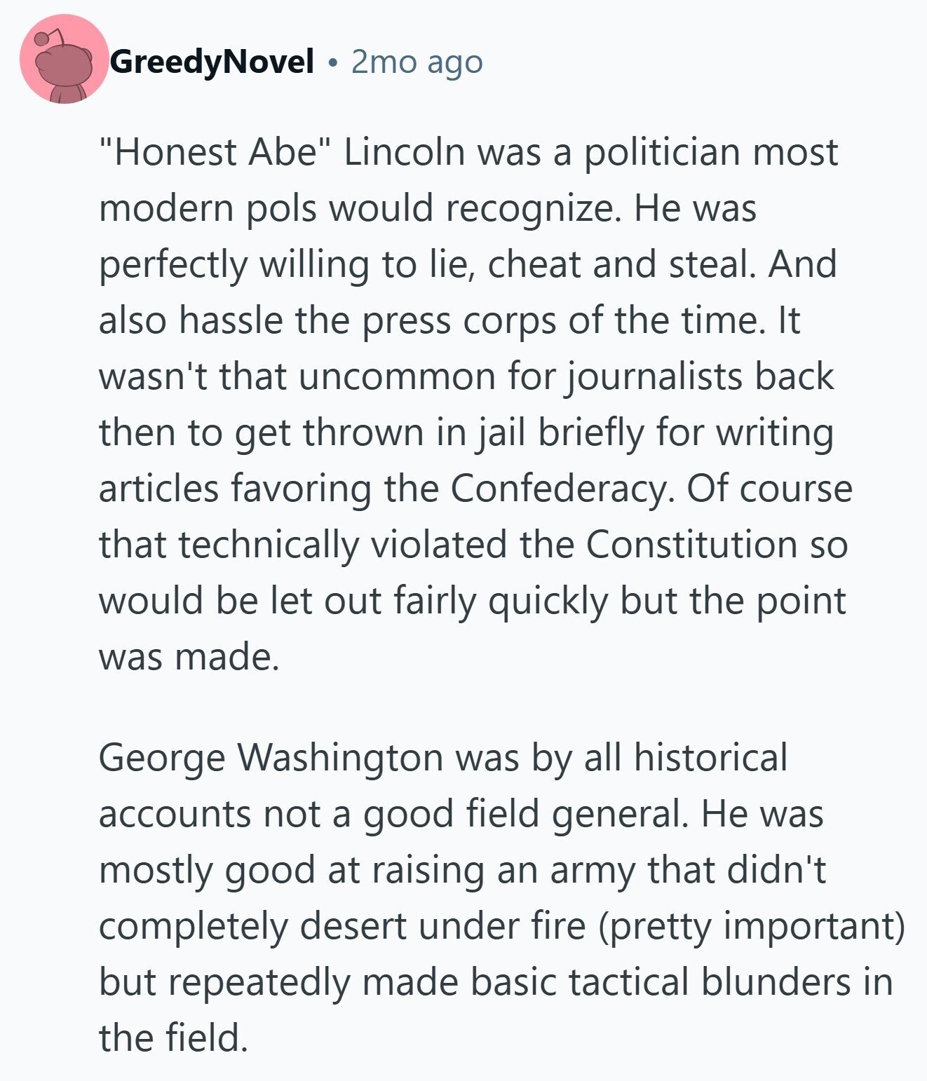 GreedyNovel 2mo ago Honest Abe Lincoln was a politician most modern pols would recognize. Не was perfectly willing to lie, cheat and steal. And also hassle the press corps of the time. It wasn't that uncommon for journalists back then to get thrown in jail briefly for writing articles favoring the Confederacy. Of course that technically violated the Constitution so would be let out fairly quickly but the point was made. George Washington was by all historical accounts not a good field general. Не was mostly good at raising an army that didn't completely desert under fire (pretty important) but