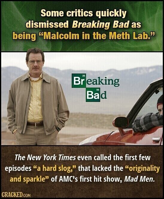 Some critics quickly dismissed Breaking Bad as being Malcolm in the Meth Lab. 35 Br eaking 56 Bad The New York Times even called the first few episodes a hard slog, that lacked the originality and sparkle of AMC's first hit show, Mad Men. CRACKED.COM
