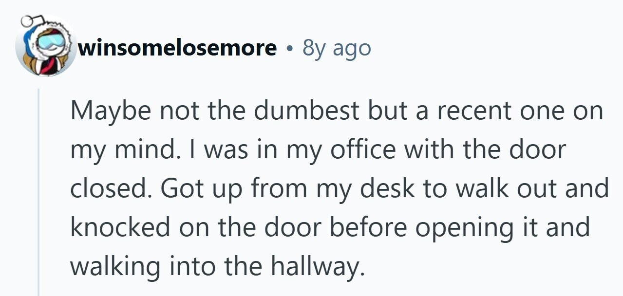 winsomelosemore 8y ago Maybe not the dumbest but a recent one on my mind. | was in my office with the door closed. Got up from my desk to walk out and knocked on the door before opening it and walking into the hallway. 