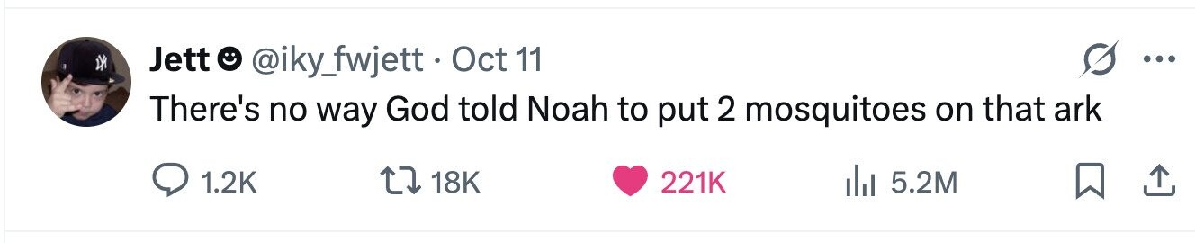 Jett @iky_fwjett. Oct 1 11 ... There's no way God told Noah to put 2 mosquitoes on that ark 1.2K 18K 221K 5.2M 