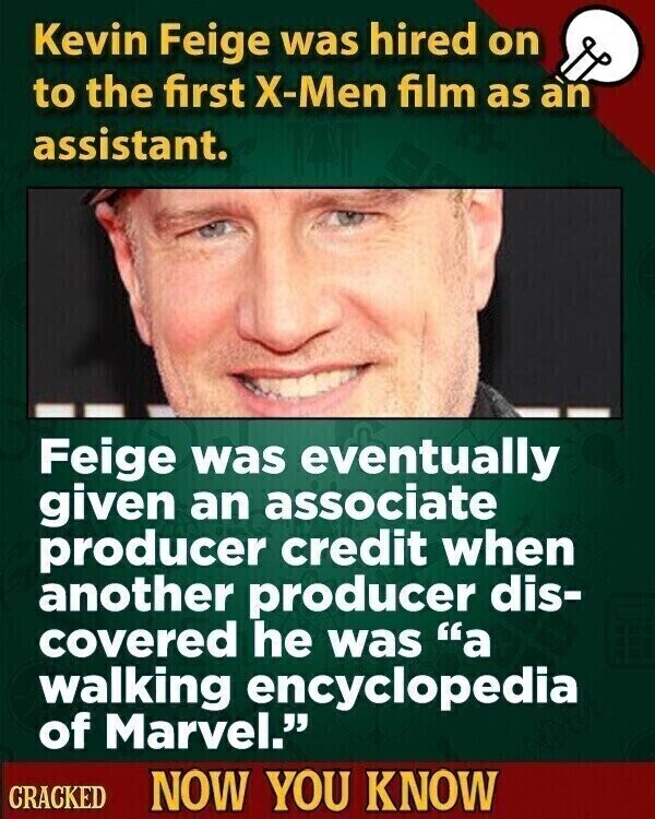Kevin Feige was hired on to the first X-Men film as an assistant. Feige was eventually given an associate producer credit when another producer dis- covered he was a walking encyclopedia of Marvel. CRACKED NOW YOU KNOW