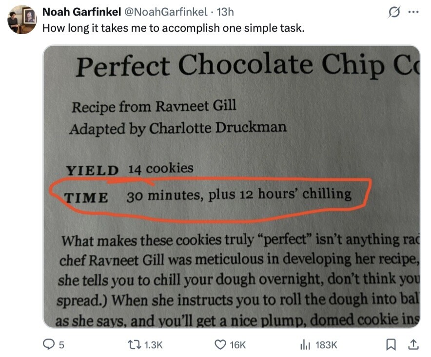Noah Garfinkel @NoahGarfinkel 13h S ... How long it takes me to accomplish one simple task. Perfect Chocolate Chip C Recipe from Ravneet Gill Adapted by Charlotte Druckman YIELD 14 cookies TIME 30 minutes, plus 12 hours' chilling What makes these cookies truly perfect isn't anything rad chef Ravneet Gill was meticulous in developing her recipe, she tells you to chill your dough overnight, don't think you spread.) When she instructs you to roll the dough into bal as she says, and you'll get a nice plump, domed cookie ins 5 1.3K 16K 183K